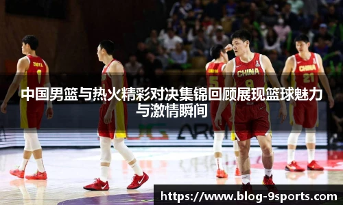 中国男篮与热火精彩对决集锦回顾展现篮球魅力与激情瞬间